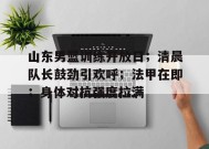 英雄联盟电竞-关于山东男篮训练开放日；清晨队长鼓劲引欢呼；法甲在即；身体对抗强度拉满的信息