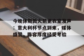 乐于真人-今晚休斯敦火箭更衣室发声：意大利杯节点到来，媒体盛赞，阵容厚度经受考验的简单介绍